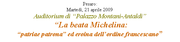 Casella di testo: Pesaro: Martedì, 21 aprile 2009Auditorium di “Palazzo Montani-Antaldi”
 “La beata Michelina:“patriae patrona” ed eroina dell’ordine francescano” 